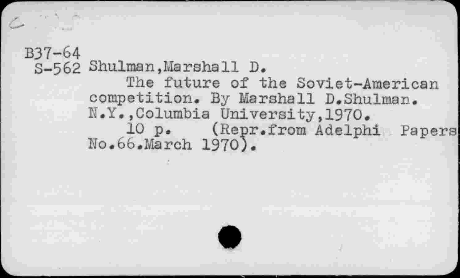 ﻿B37-64
S-562 Shulman, Mar shall D.
The future of the Soviet-American competition. By Marshall D.Shulman. N.Y.»Columbia University,1970.
10 p. (Repr.from Adelphi Papers No.66.March 1970).